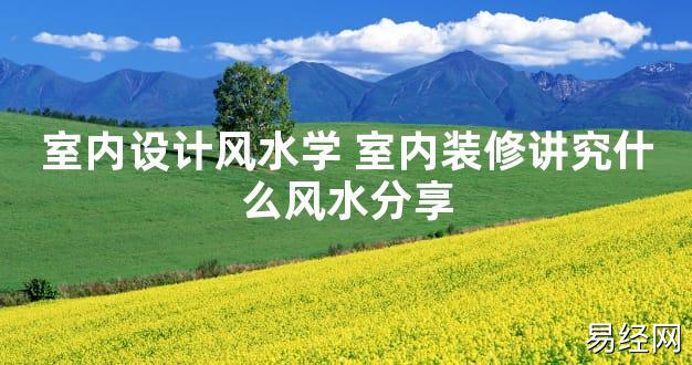 【2024最新风水】室内设计风水学 室内装修讲究什么风水分享【好运风水】